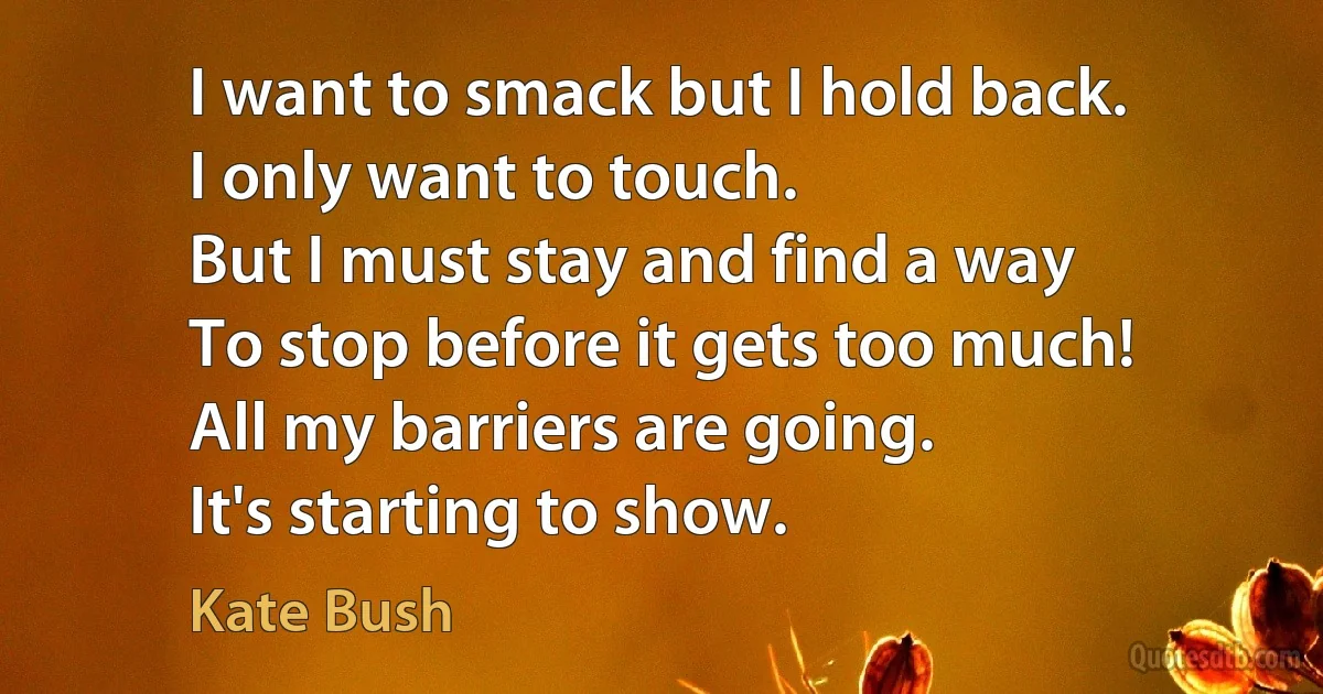 I want to smack but I hold back.
I only want to touch.
But I must stay and find a way
To stop before it gets too much!
All my barriers are going.
It's starting to show. (Kate Bush)