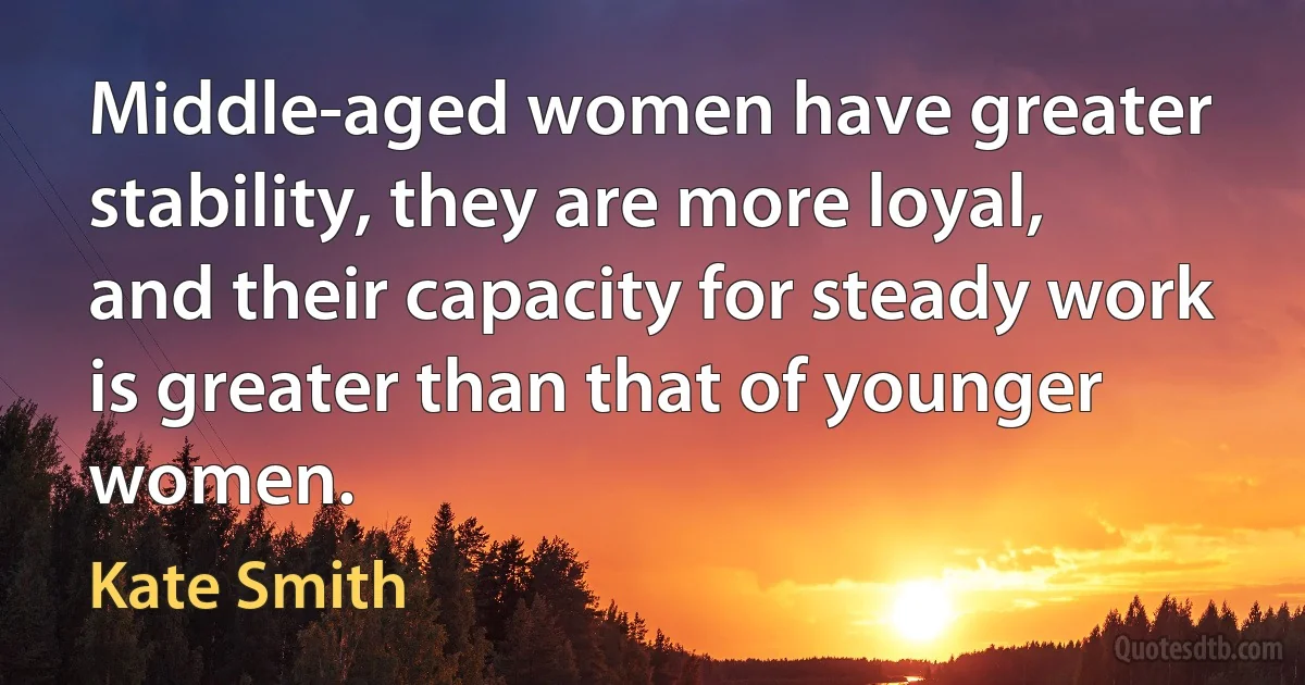 Middle-aged women have greater stability, they are more loyal, and their capacity for steady work is greater than that of younger women. (Kate Smith)