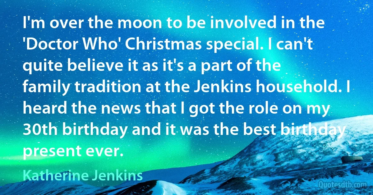 I'm over the moon to be involved in the 'Doctor Who' Christmas special. I can't quite believe it as it's a part of the family tradition at the Jenkins household. I heard the news that I got the role on my 30th birthday and it was the best birthday present ever. (Katherine Jenkins)