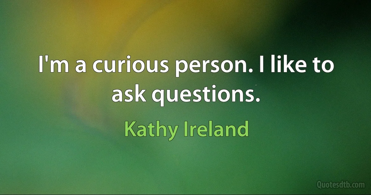 I'm a curious person. I like to ask questions. (Kathy Ireland)