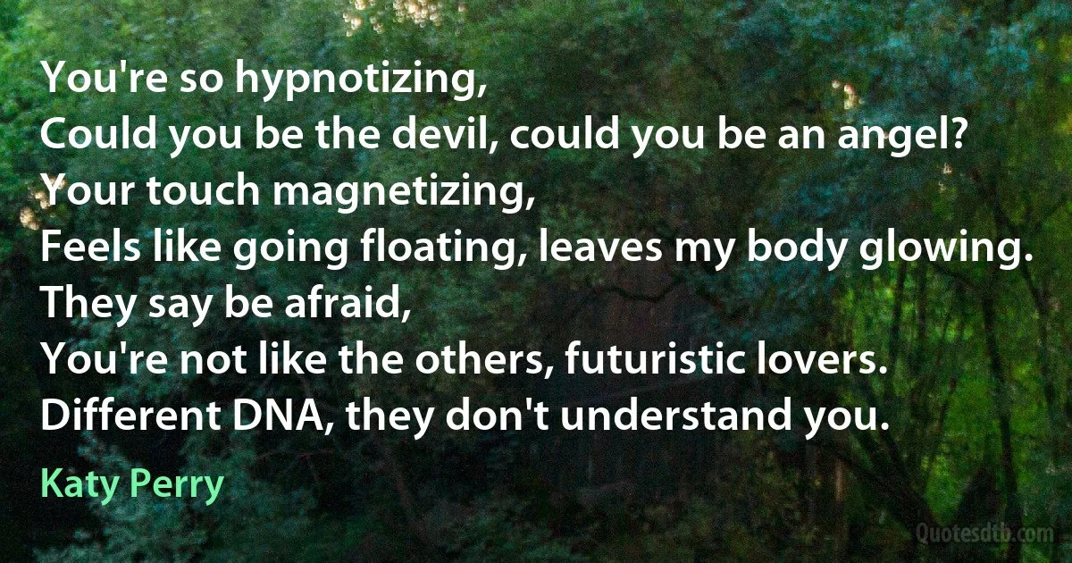 You're so hypnotizing,
Could you be the devil, could you be an angel?
Your touch magnetizing,
Feels like going floating, leaves my body glowing.
They say be afraid,
You're not like the others, futuristic lovers.
Different DNA, they don't understand you. (Katy Perry)