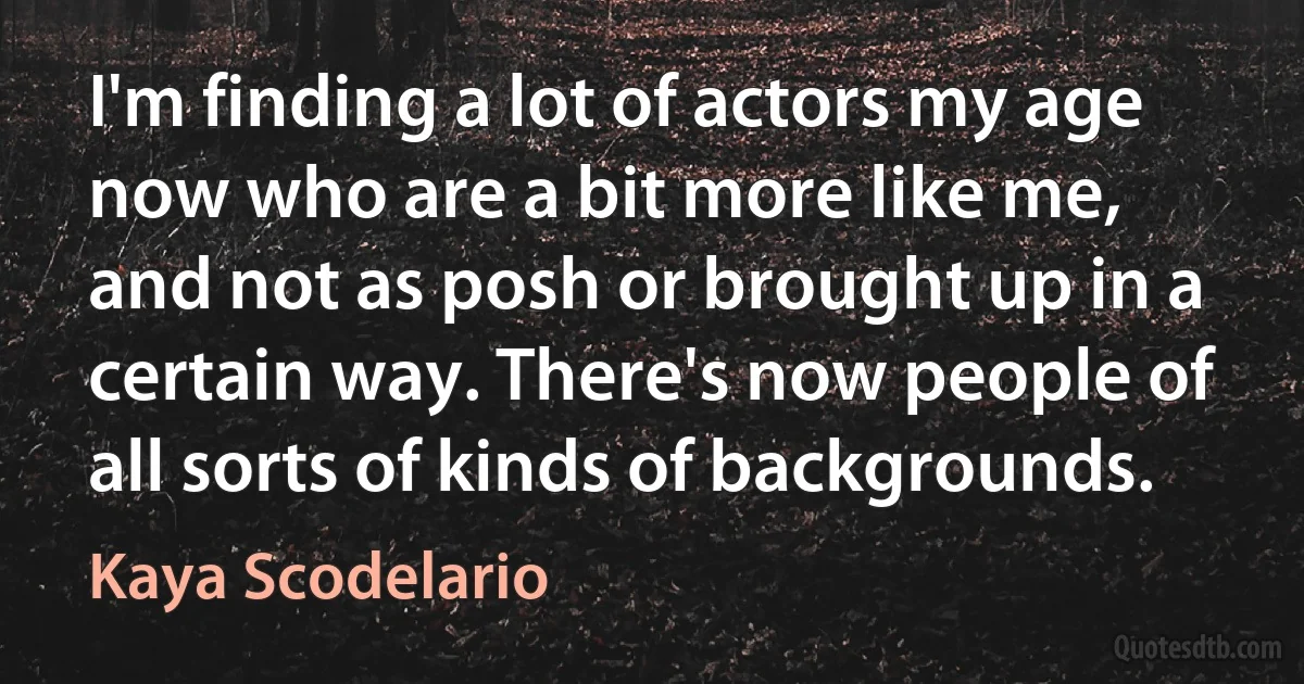 I'm finding a lot of actors my age now who are a bit more like me, and not as posh or brought up in a certain way. There's now people of all sorts of kinds of backgrounds. (Kaya Scodelario)