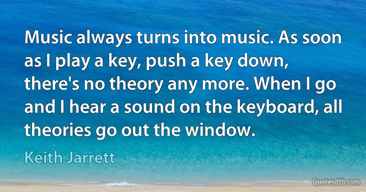 Music always turns into music. As soon as I play a key, push a key down, there's no theory any more. When I go and I hear a sound on the keyboard, all theories go out the window. (Keith Jarrett)