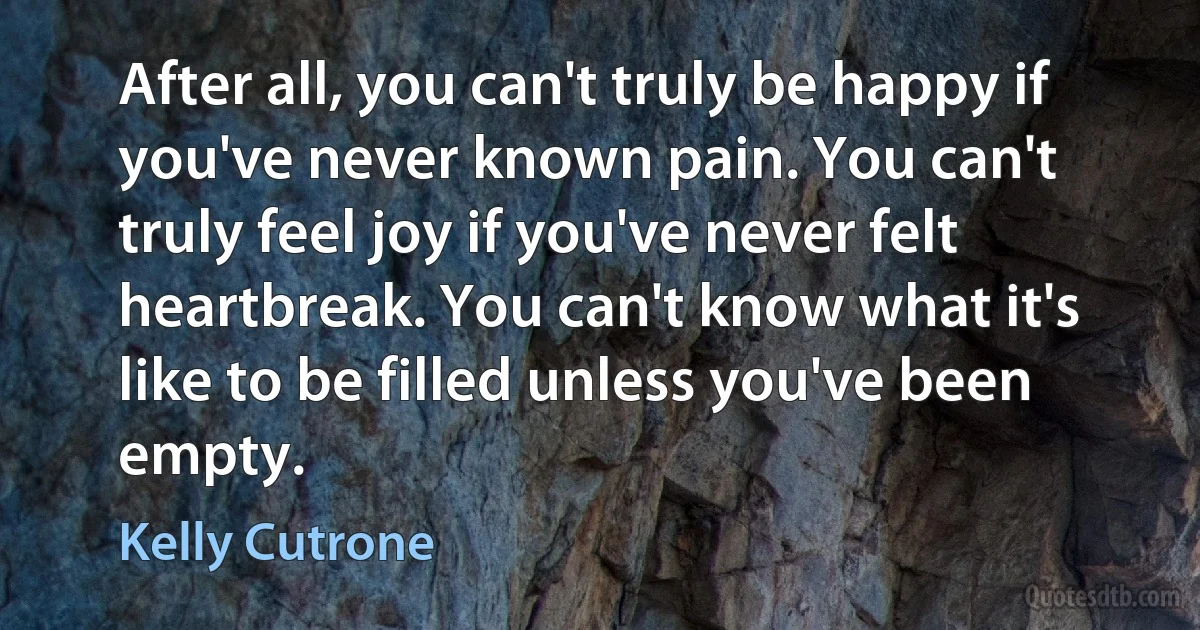 After all, you can't truly be happy if you've never known pain. You can't truly feel joy if you've never felt heartbreak. You can't know what it's like to be filled unless you've been empty. (Kelly Cutrone)