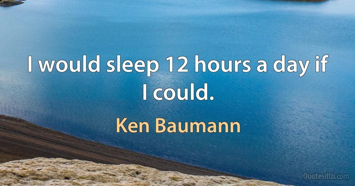 I would sleep 12 hours a day if I could. (Ken Baumann)