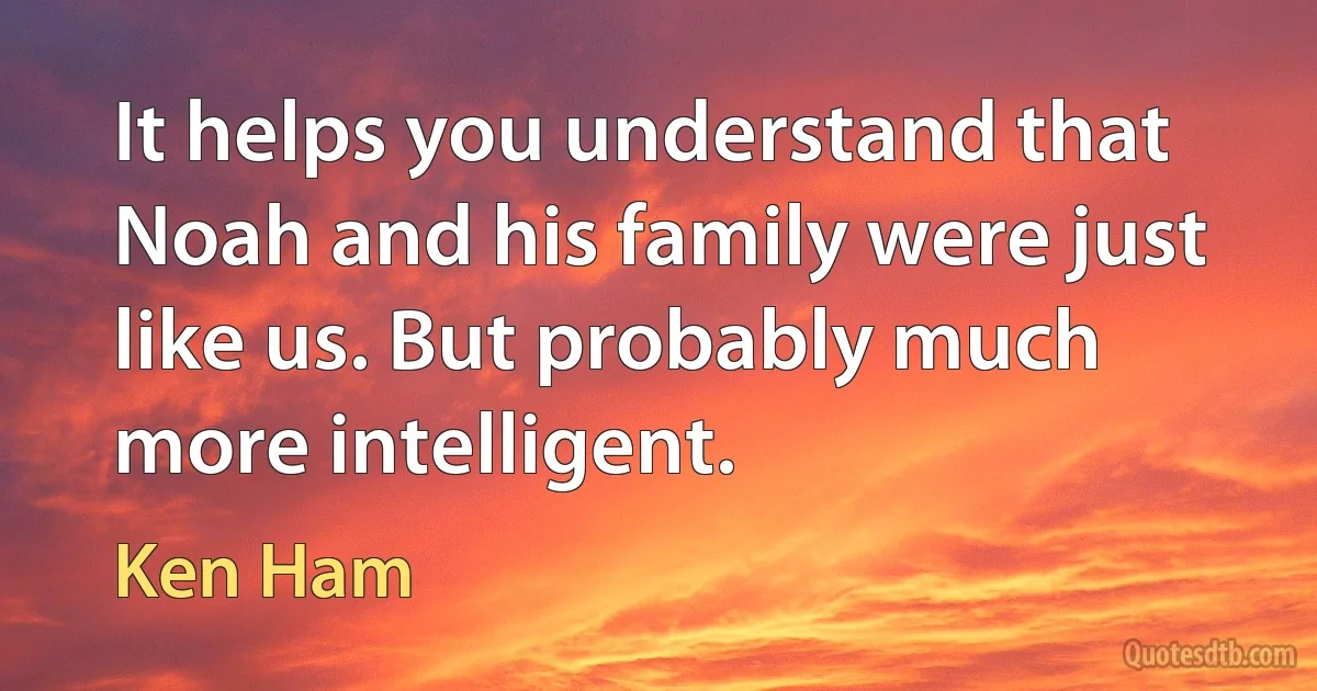 It helps you understand that Noah and his family were just like us. But probably much more intelligent. (Ken Ham)