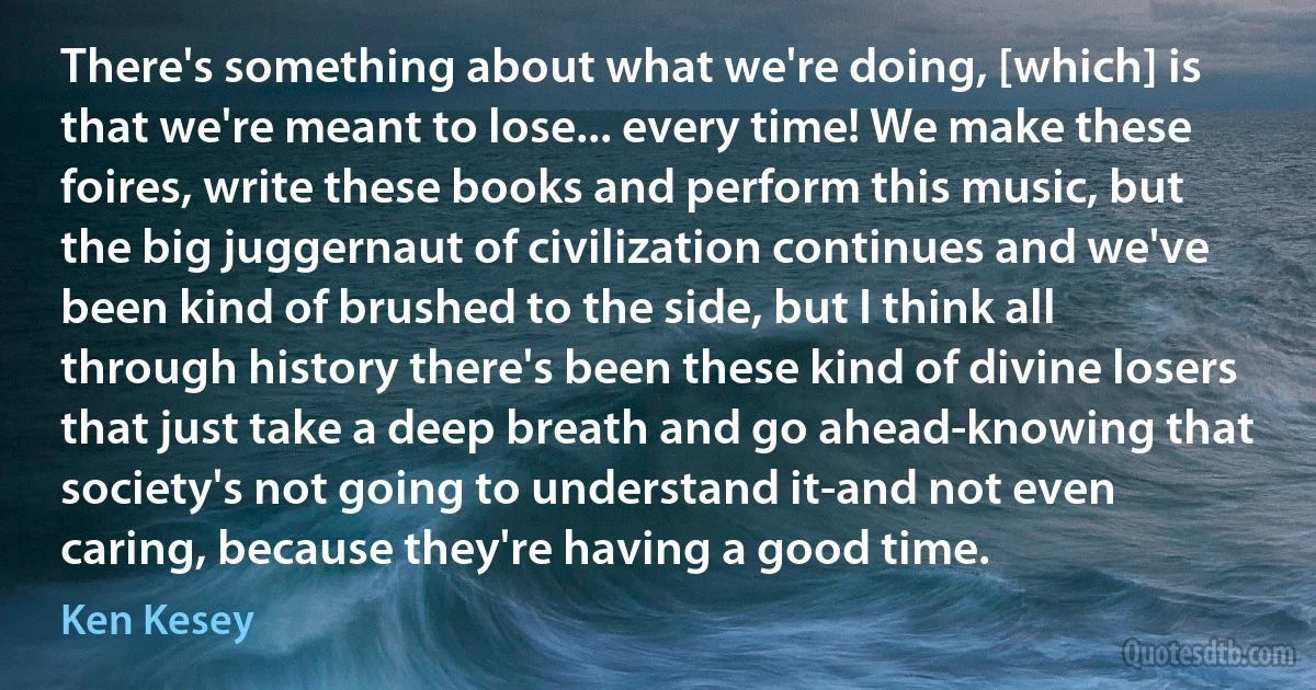 There's something about what we're doing, [which] is that we're meant to lose... every time! We make these foires, write these books and perform this music, but the big juggernaut of civilization continues and we've been kind of brushed to the side, but I think all through history there's been these kind of divine losers that just take a deep breath and go ahead-knowing that society's not going to understand it-and not even caring, because they're having a good time. (Ken Kesey)