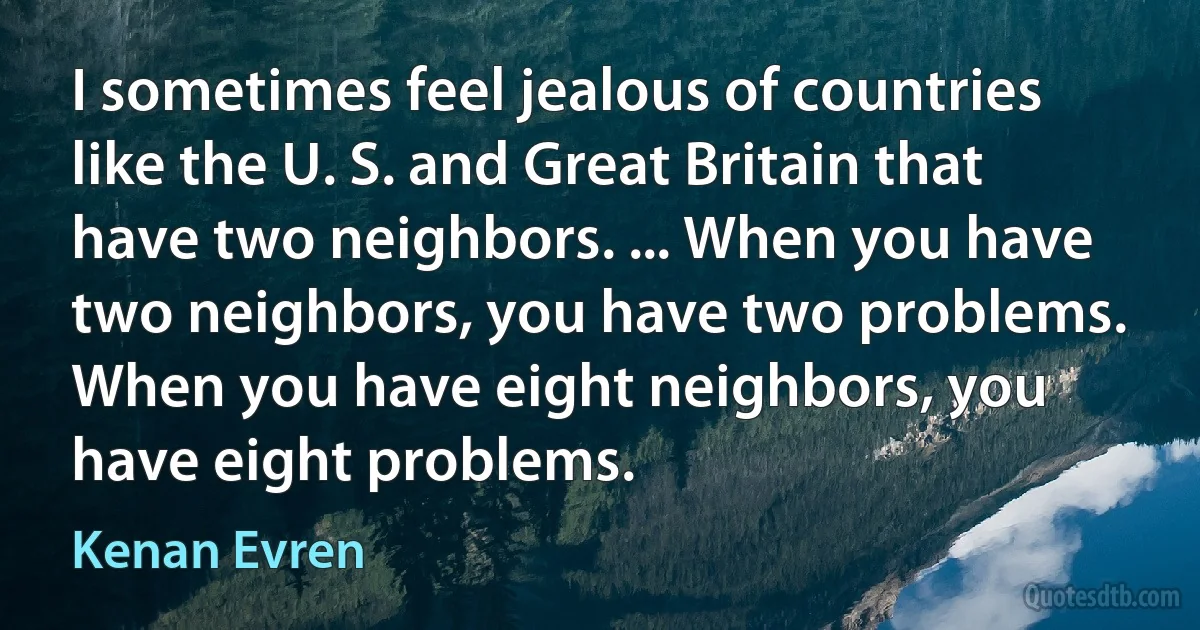 I sometimes feel jealous of countries like the U. S. and Great Britain that have two neighbors. ... When you have two neighbors, you have two problems. When you have eight neighbors, you have eight problems. (Kenan Evren)