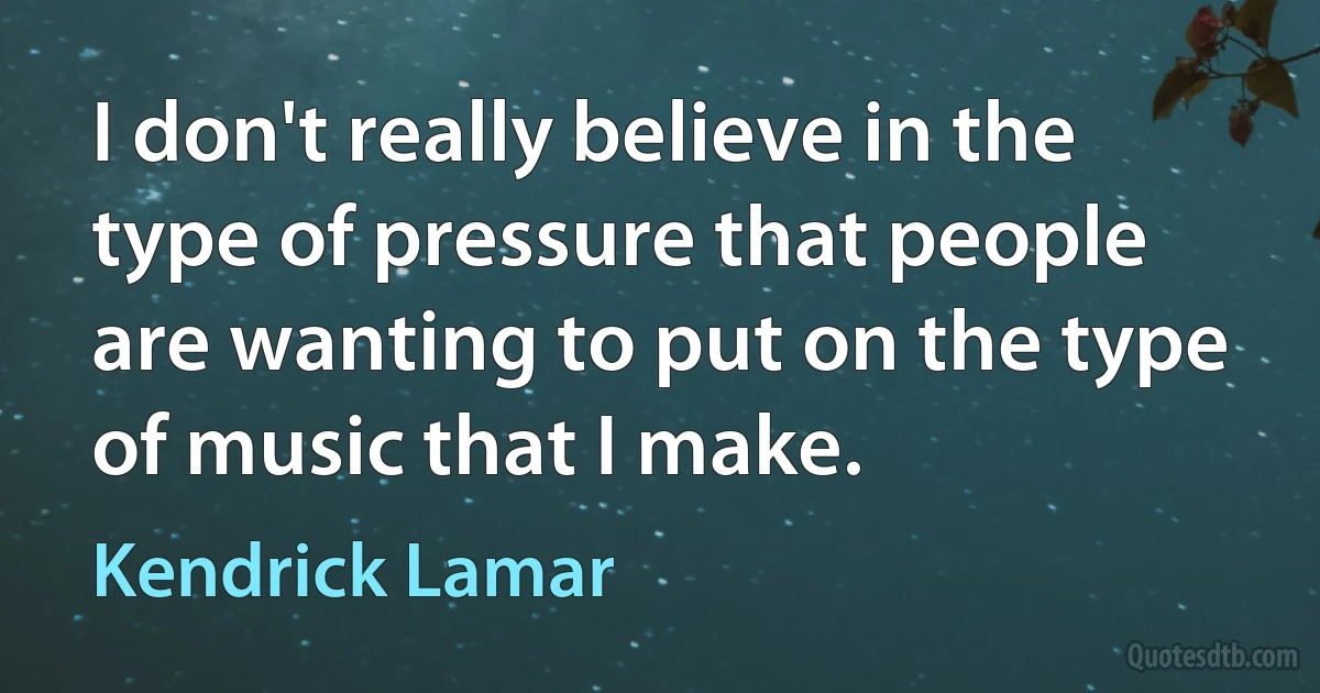 I don't really believe in the type of pressure that people are wanting to put on the type of music that I make. (Kendrick Lamar)