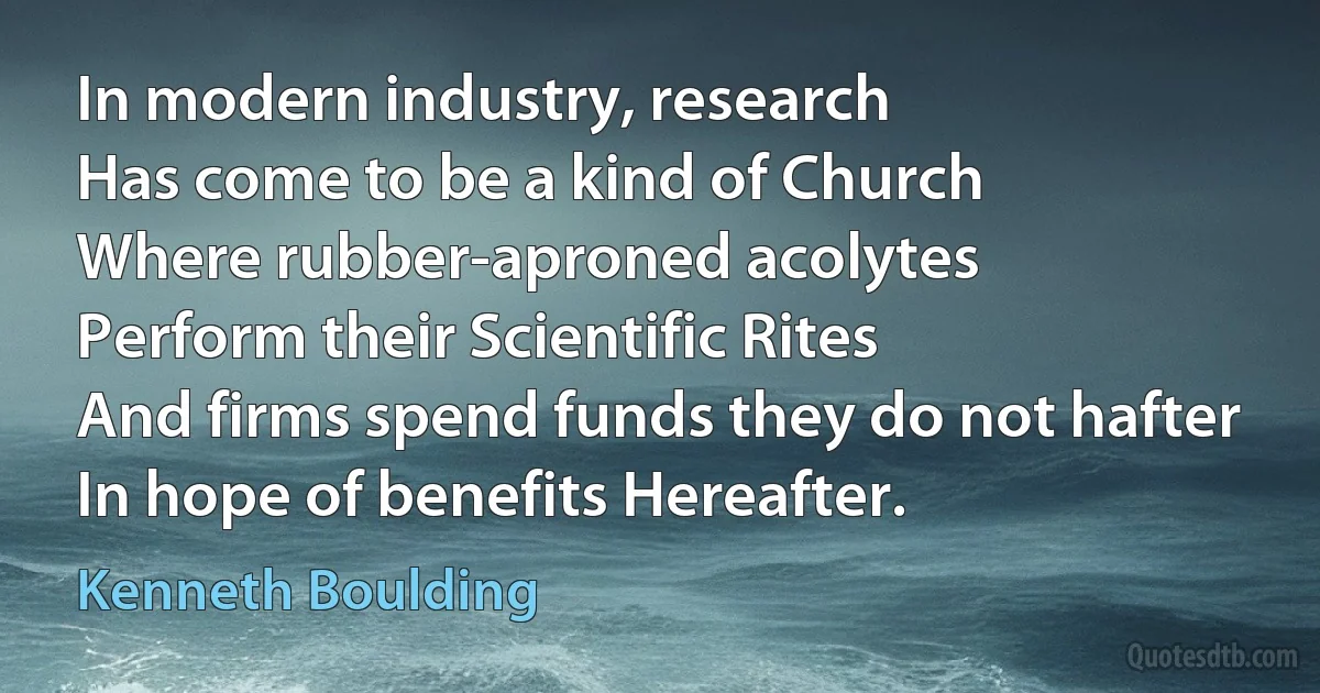 In modern industry, research
Has come to be a kind of Church
Where rubber-aproned acolytes
Perform their Scientific Rites
And firms spend funds they do not hafter
In hope of benefits Hereafter. (Kenneth Boulding)