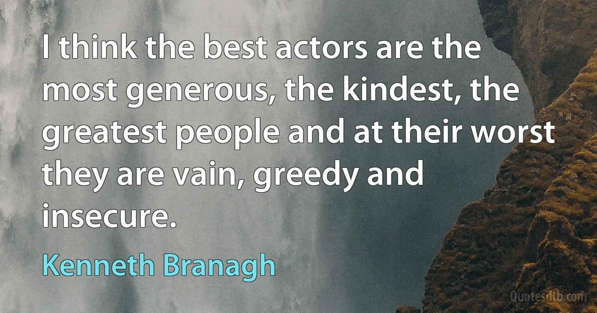 I think the best actors are the most generous, the kindest, the greatest people and at their worst they are vain, greedy and insecure. (Kenneth Branagh)