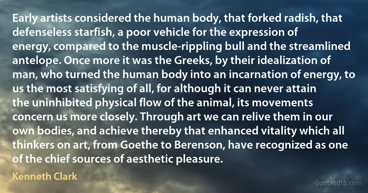 Early artists considered the human body, that forked radish, that defenseless starfish, a poor vehicle for the expression of energy, compared to the muscle-rippling bull and the streamlined antelope. Once more it was the Greeks, by their idealization of man, who turned the human body into an incarnation of energy, to us the most satisfying of all, for although it can never attain the uninhibited physical flow of the animal, its movements concern us more closely. Through art we can relive them in our own bodies, and achieve thereby that enhanced vitality which all thinkers on art, from Goethe to Berenson, have recognized as one of the chief sources of aesthetic pleasure. (Kenneth Clark)