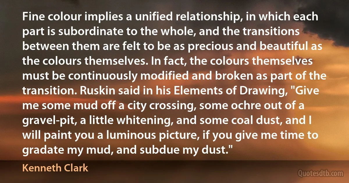 Fine colour implies a unified relationship, in which each part is subordinate to the whole, and the transitions between them are felt to be as precious and beautiful as the colours themselves. In fact, the colours themselves must be continuously modified and broken as part of the transition. Ruskin said in his Elements of Drawing, "Give me some mud off a city crossing, some ochre out of a gravel-pit, a little whitening, and some coal dust, and I will paint you a luminous picture, if you give me time to gradate my mud, and subdue my dust." (Kenneth Clark)