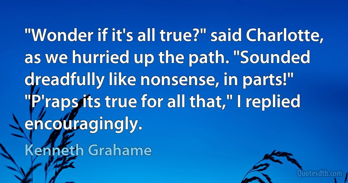 "Wonder if it's all true?" said Charlotte, as we hurried up the path. "Sounded dreadfully like nonsense, in parts!"
"P'raps its true for all that," I replied encouragingly. (Kenneth Grahame)