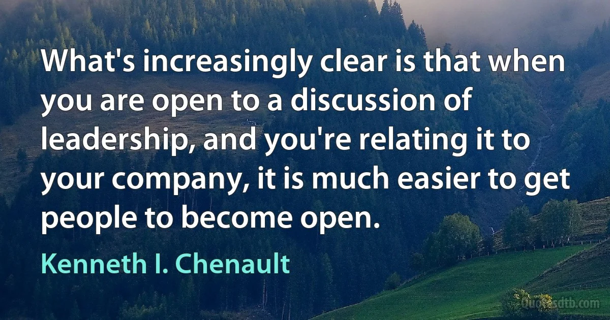 What's increasingly clear is that when you are open to a discussion of leadership, and you're relating it to your company, it is much easier to get people to become open. (Kenneth I. Chenault)