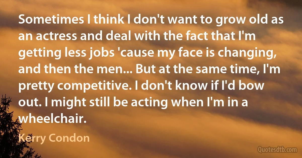 Sometimes I think I don't want to grow old as an actress and deal with the fact that I'm getting less jobs 'cause my face is changing, and then the men... But at the same time, I'm pretty competitive. I don't know if I'd bow out. I might still be acting when I'm in a wheelchair. (Kerry Condon)