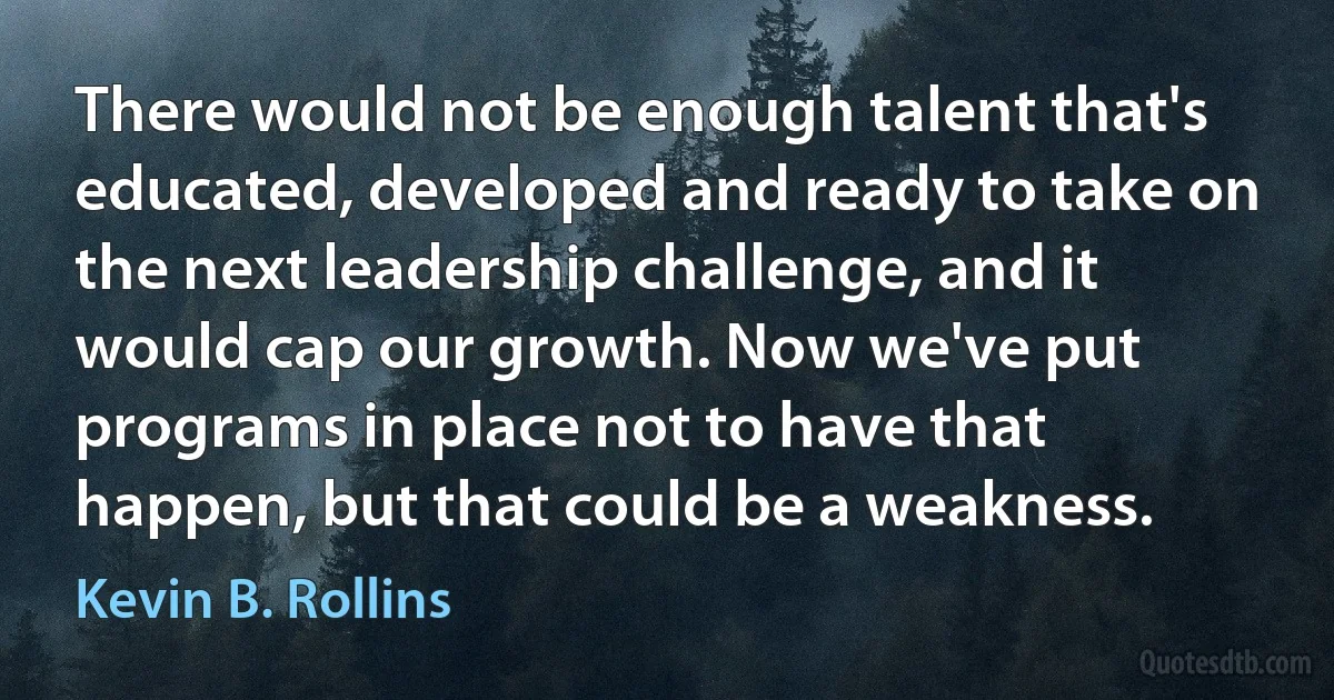 There would not be enough talent that's educated, developed and ready to take on the next leadership challenge, and it would cap our growth. Now we've put programs in place not to have that happen, but that could be a weakness. (Kevin B. Rollins)