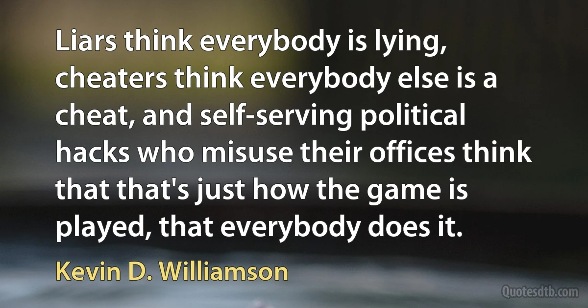 Liars think everybody is lying, cheaters think everybody else is a cheat, and self-serving political hacks who misuse their offices think that that's just how the game is played, that everybody does it. (Kevin D. Williamson)