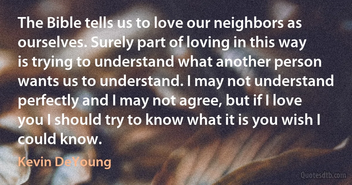 The Bible tells us to love our neighbors as ourselves. Surely part of loving in this way is trying to understand what another person wants us to understand. I may not understand perfectly and I may not agree, but if I love you I should try to know what it is you wish I could know. (Kevin DeYoung)