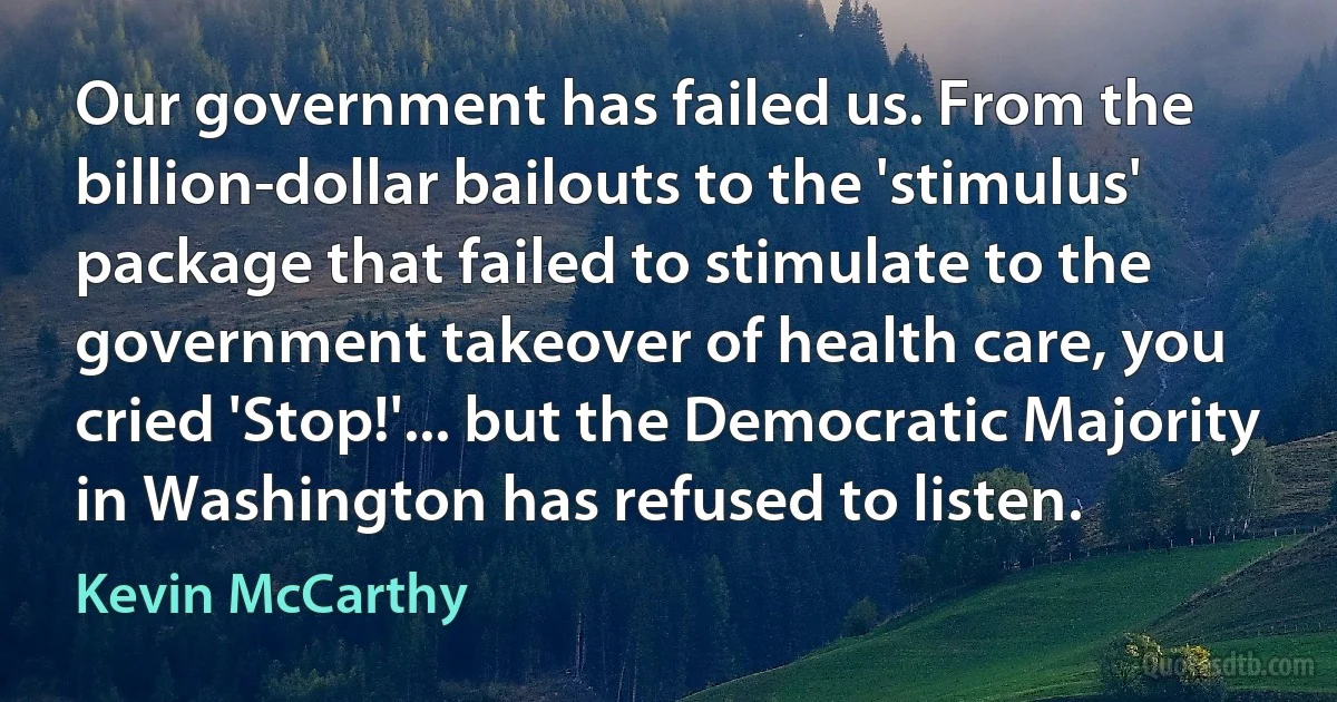 Our government has failed us. From the billion-dollar bailouts to the 'stimulus' package that failed to stimulate to the government takeover of health care, you cried 'Stop!'... but the Democratic Majority in Washington has refused to listen. (Kevin McCarthy)