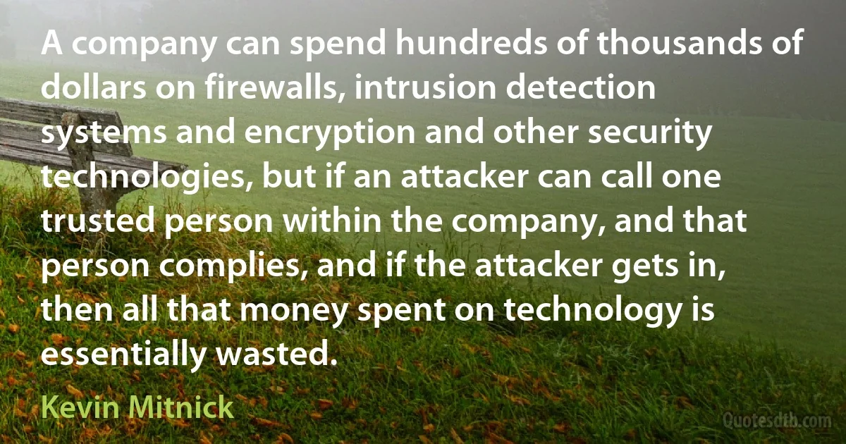 A company can spend hundreds of thousands of dollars on firewalls, intrusion detection systems and encryption and other security technologies, but if an attacker can call one trusted person within the company, and that person complies, and if the attacker gets in, then all that money spent on technology is essentially wasted. (Kevin Mitnick)