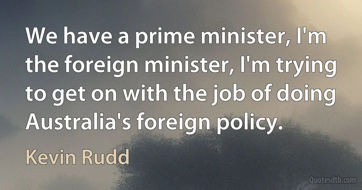 We have a prime minister, I'm the foreign minister, I'm trying to get on with the job of doing Australia's foreign policy. (Kevin Rudd)