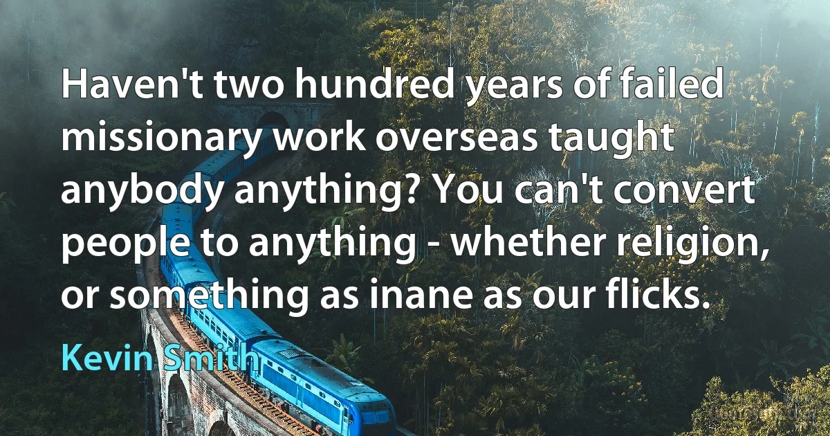 Haven't two hundred years of failed missionary work overseas taught anybody anything? You can't convert people to anything - whether religion, or something as inane as our flicks. (Kevin Smith)