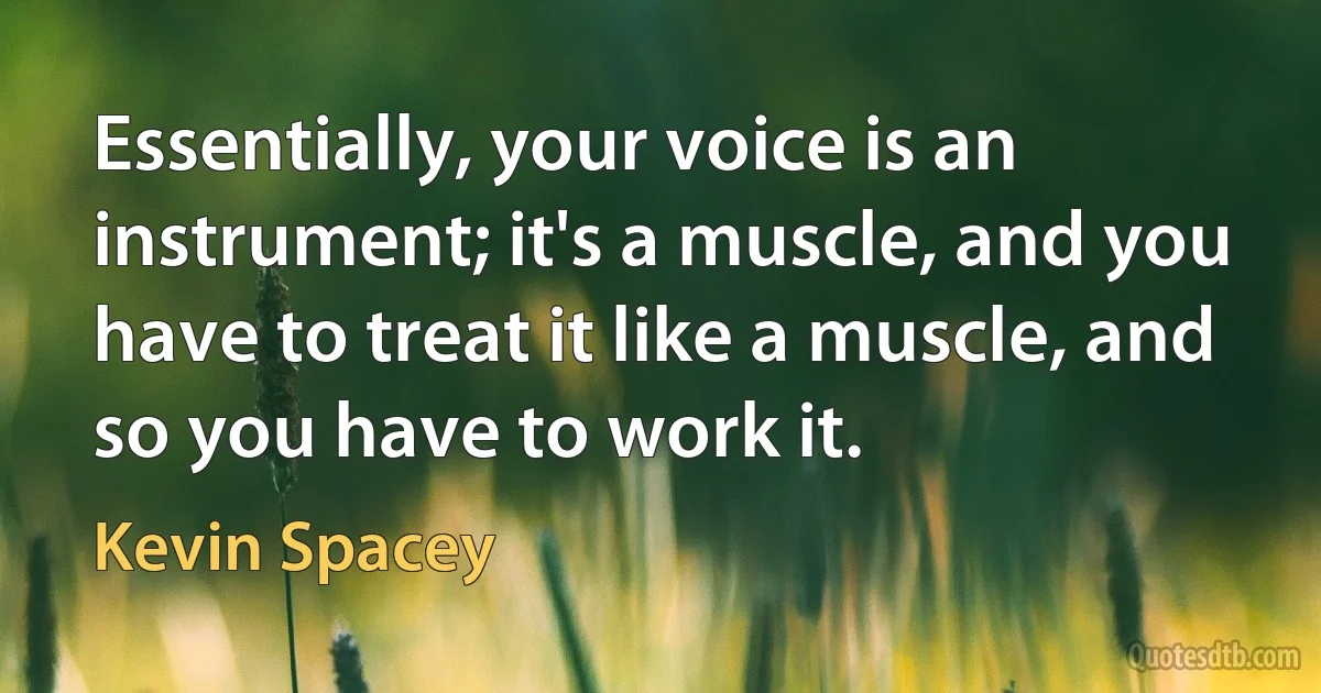 Essentially, your voice is an instrument; it's a muscle, and you have to treat it like a muscle, and so you have to work it. (Kevin Spacey)