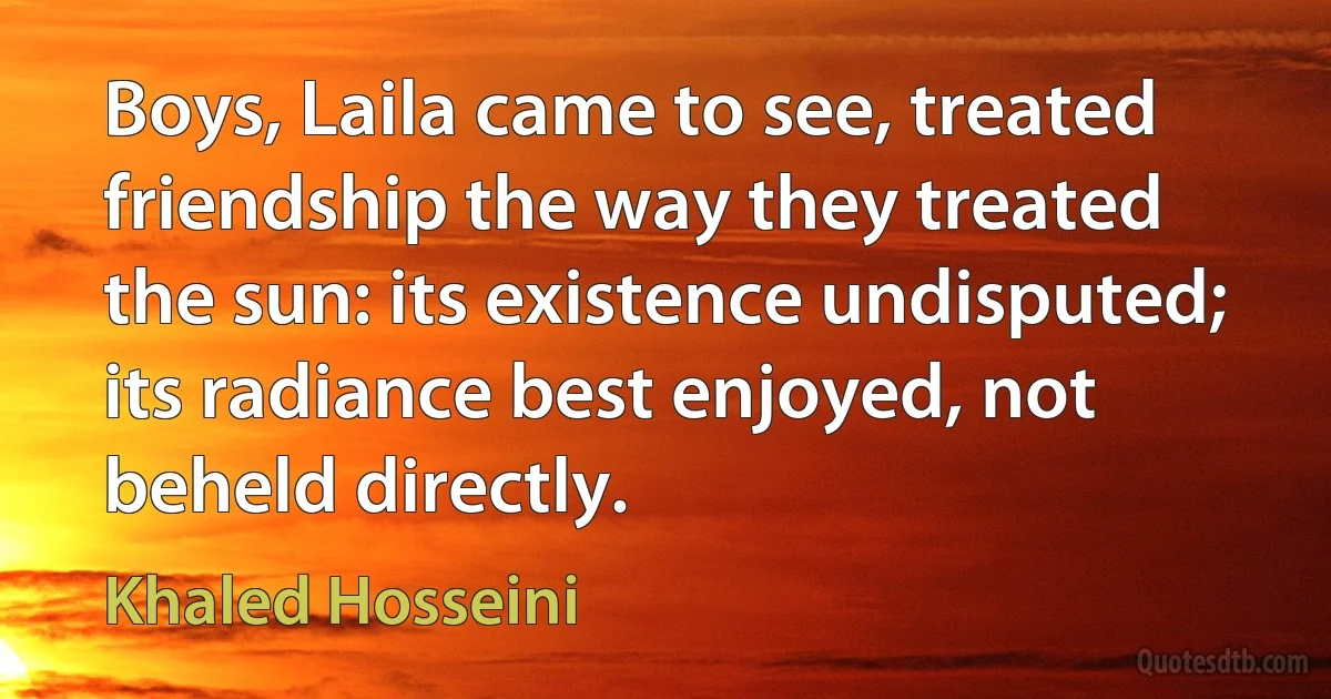 Boys, Laila came to see, treated friendship the way they treated the sun: its existence undisputed; its radiance best enjoyed, not beheld directly. (Khaled Hosseini)