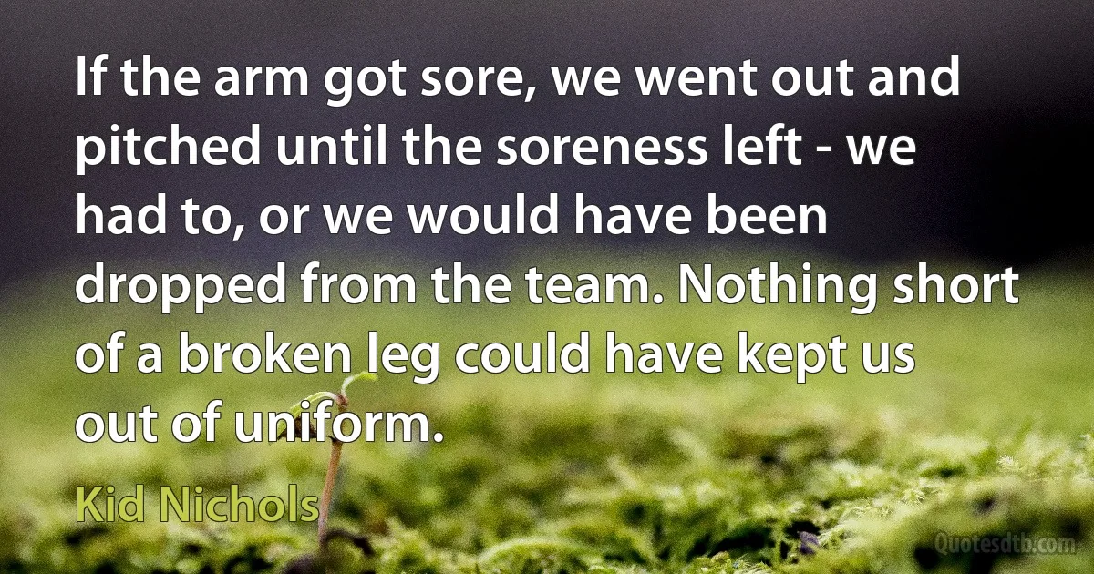 If the arm got sore, we went out and pitched until the soreness left - we had to, or we would have been dropped from the team. Nothing short of a broken leg could have kept us out of uniform. (Kid Nichols)