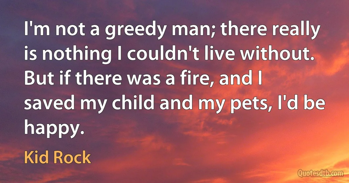 I'm not a greedy man; there really is nothing I couldn't live without. But if there was a fire, and I saved my child and my pets, I'd be happy. (Kid Rock)