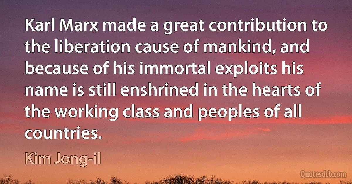 Karl Marx made a great contribution to the liberation cause of mankind, and because of his immortal exploits his name is still enshrined in the hearts of the working class and peoples of all countries. (Kim Jong-il)