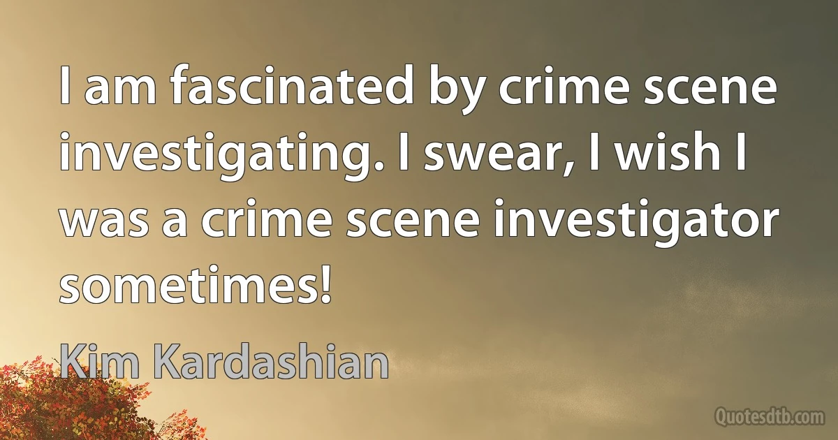 I am fascinated by crime scene investigating. I swear, I wish I was a crime scene investigator sometimes! (Kim Kardashian)