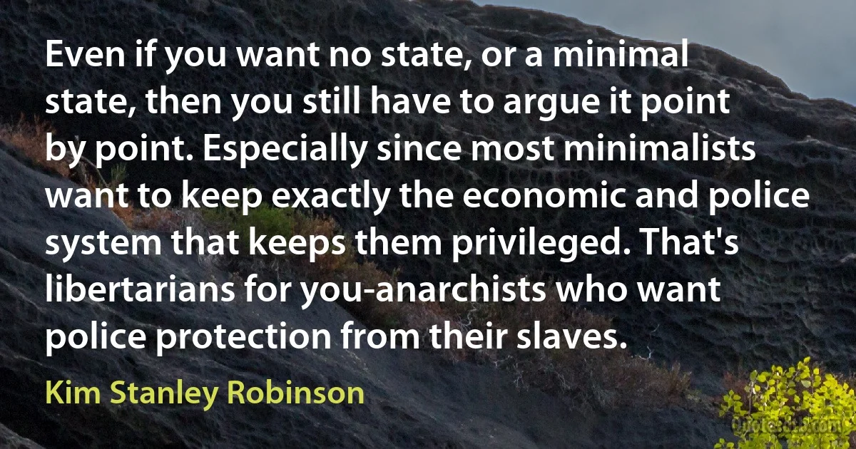 Even if you want no state, or a minimal state, then you still have to argue it point by point. Especially since most minimalists want to keep exactly the economic and police system that keeps them privileged. That's libertarians for you-anarchists who want police protection from their slaves. (Kim Stanley Robinson)