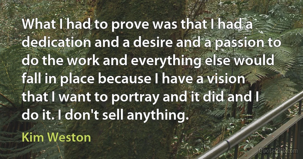 What I had to prove was that I had a dedication and a desire and a passion to do the work and everything else would fall in place because I have a vision that I want to portray and it did and I do it. I don't sell anything. (Kim Weston)