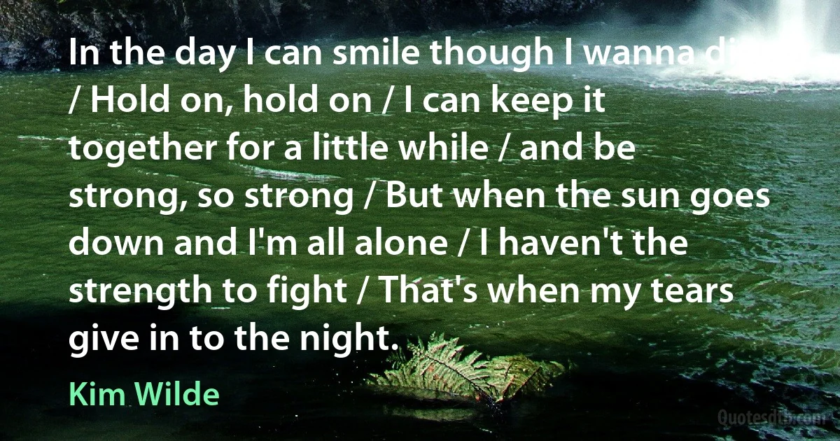 In the day I can smile though I wanna die / Hold on, hold on / I can keep it together for a little while / and be strong, so strong / But when the sun goes down and I'm all alone / I haven't the strength to fight / That's when my tears give in to the night. (Kim Wilde)