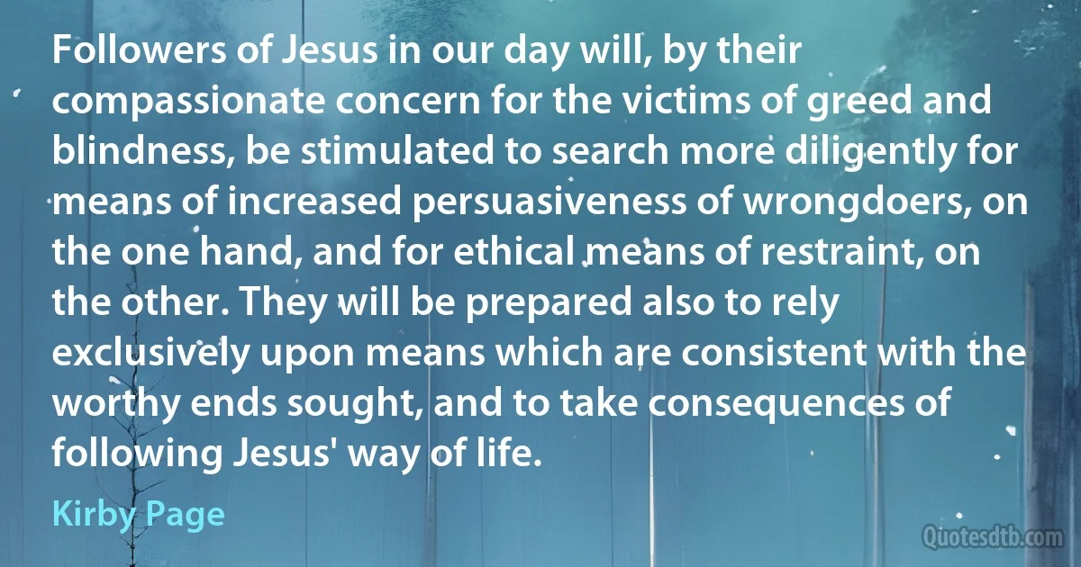 Followers of Jesus in our day will, by their compassionate concern for the victims of greed and blindness, be stimulated to search more diligently for means of increased persuasiveness of wrongdoers, on the one hand, and for ethical means of restraint, on the other. They will be prepared also to rely exclusively upon means which are consistent with the worthy ends sought, and to take consequences of following Jesus' way of life. (Kirby Page)