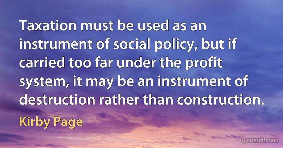 Taxation must be used as an instrument of social policy, but if carried too far under the profit system, it may be an instrument of destruction rather than construction. (Kirby Page)