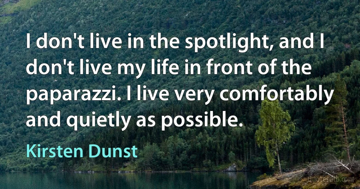 I don't live in the spotlight, and I don't live my life in front of the paparazzi. I live very comfortably and quietly as possible. (Kirsten Dunst)