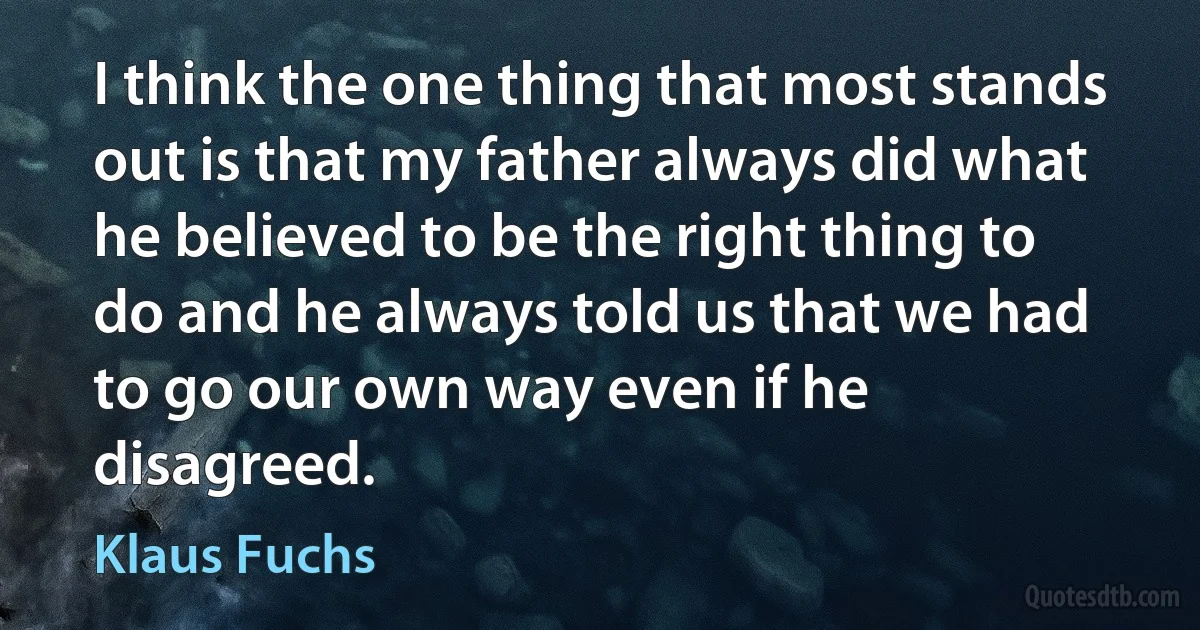 I think the one thing that most stands out is that my father always did what he believed to be the right thing to do and he always told us that we had to go our own way even if he disagreed. (Klaus Fuchs)