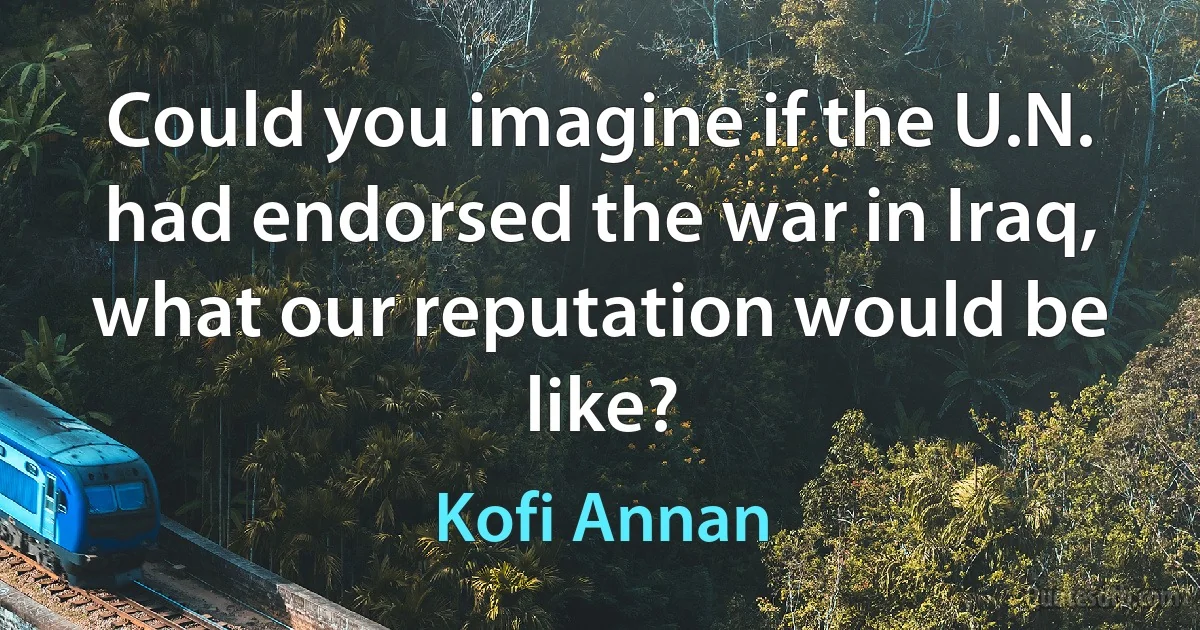 Could you imagine if the U.N. had endorsed the war in Iraq, what our reputation would be like? (Kofi Annan)