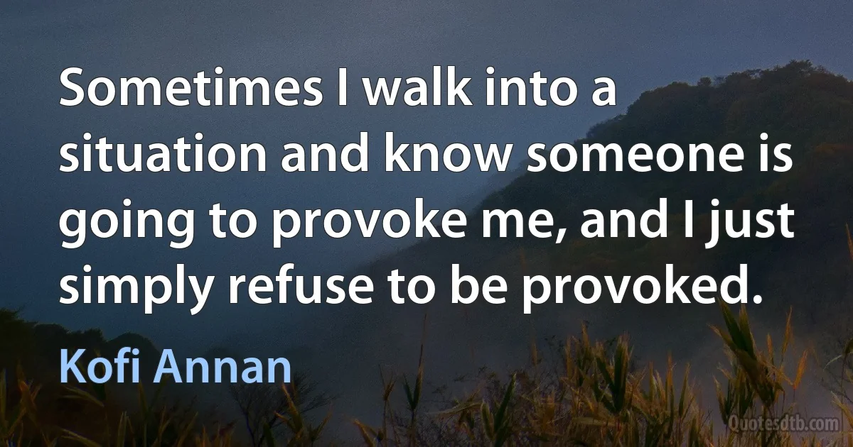 Sometimes I walk into a situation and know someone is going to provoke me, and I just simply refuse to be provoked. (Kofi Annan)