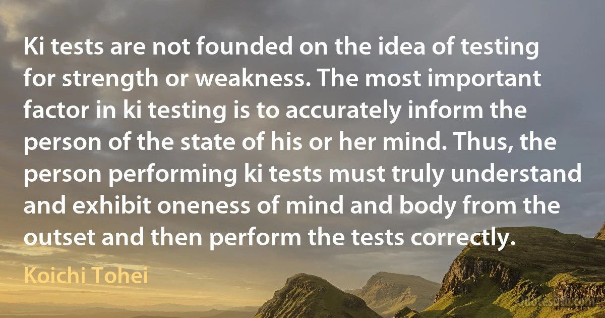 Ki tests are not founded on the idea of testing for strength or weakness. The most important factor in ki testing is to accurately inform the person of the state of his or her mind. Thus, the person performing ki tests must truly understand and exhibit oneness of mind and body from the outset and then perform the tests correctly. (Koichi Tohei)