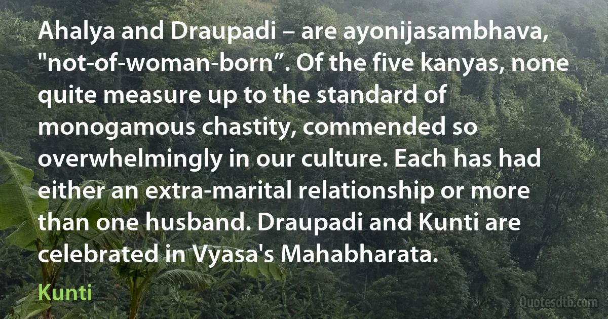 Ahalya and Draupadi – are ayonijasambhava, "not-of-woman-born”. Of the five kanyas, none quite measure up to the standard of monogamous chastity, commended so overwhelmingly in our culture. Each has had either an extra-marital relationship or more than one husband. Draupadi and Kunti are celebrated in Vyasa's Mahabharata. (Kunti)