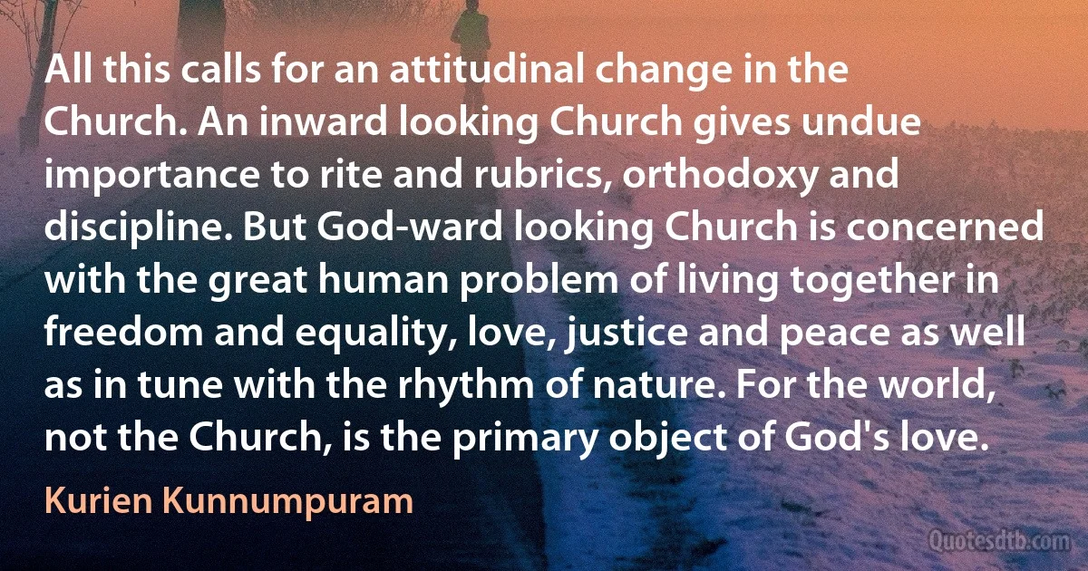 All this calls for an attitudinal change in the Church. An inward looking Church gives undue importance to rite and rubrics, orthodoxy and discipline. But God-ward looking Church is concerned with the great human problem of living together in freedom and equality, love, justice and peace as well as in tune with the rhythm of nature. For the world, not the Church, is the primary object of God's love. (Kurien Kunnumpuram)