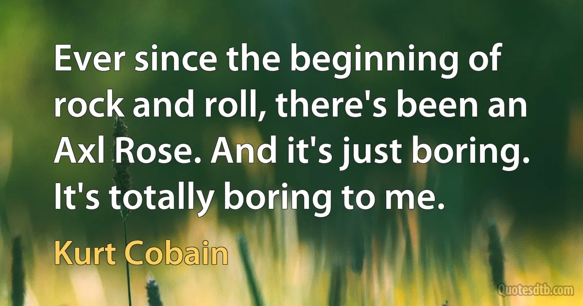 Ever since the beginning of rock and roll, there's been an Axl Rose. And it's just boring. It's totally boring to me. (Kurt Cobain)