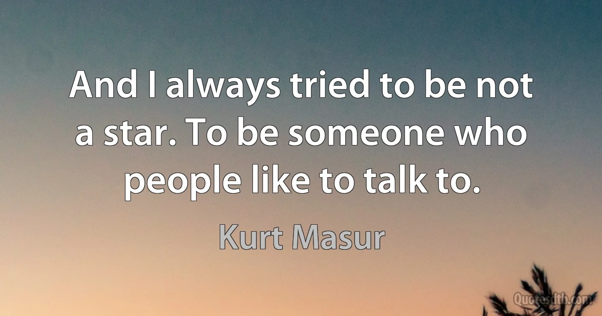 And I always tried to be not a star. To be someone who people like to talk to. (Kurt Masur)