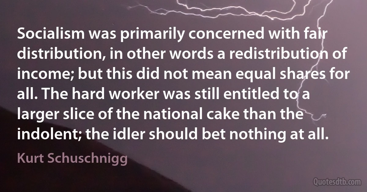 Socialism was primarily concerned with fair distribution, in other words a redistribution of income; but this did not mean equal shares for all. The hard worker was still entitled to a larger slice of the national cake than the indolent; the idler should bet nothing at all. (Kurt Schuschnigg)