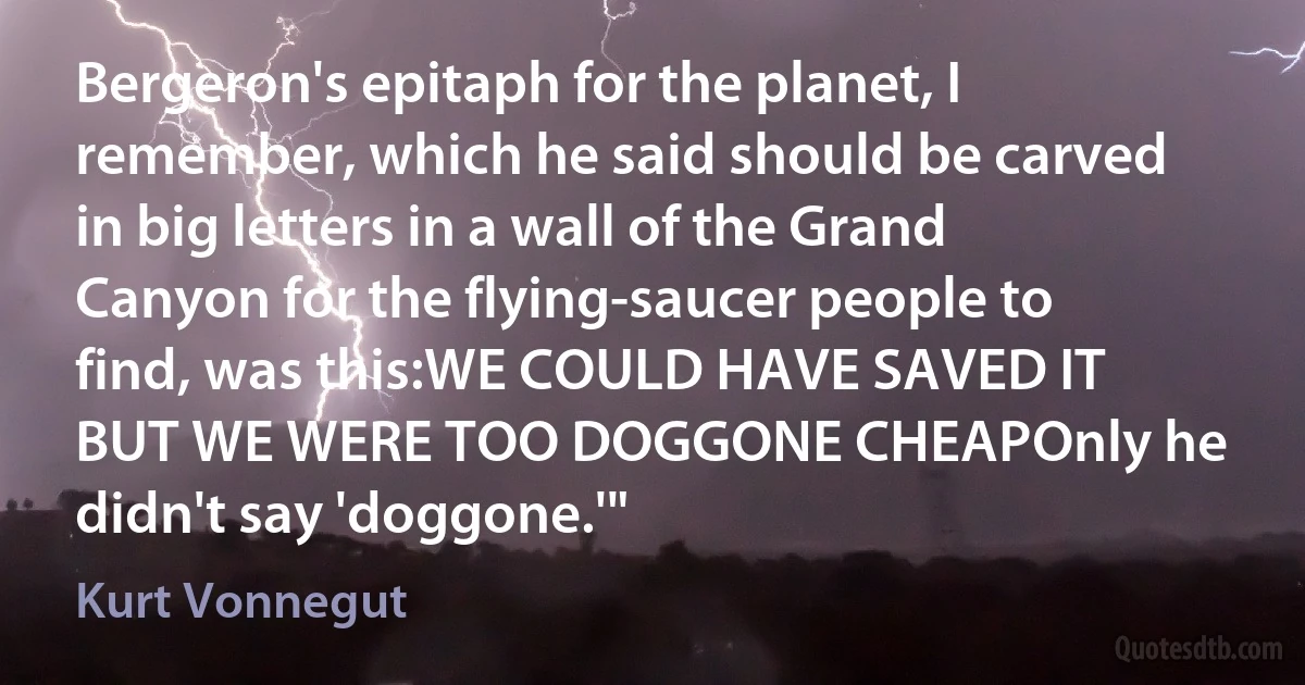 Bergeron's epitaph for the planet, I remember, which he said should be carved in big letters in a wall of the Grand Canyon for the flying-saucer people to find, was this:WE COULD HAVE SAVED IT
BUT WE WERE TOO DOGGONE CHEAPOnly he didn't say 'doggone.'" (Kurt Vonnegut)