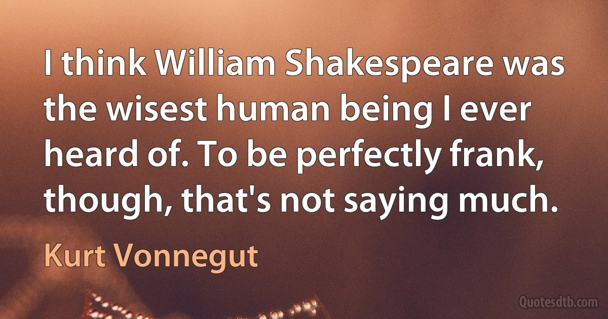 I think William Shakespeare was the wisest human being I ever heard of. To be perfectly frank, though, that's not saying much. (Kurt Vonnegut)